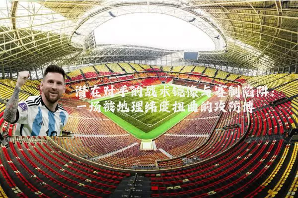 潜在对手的战术镜像与赛制陷阱：一场被地理纬度扭曲的攻防博弈