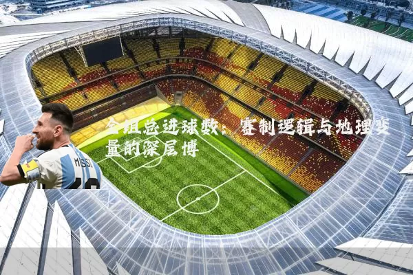 全组总进球数:赛制逻辑与地理变量的深层博弈