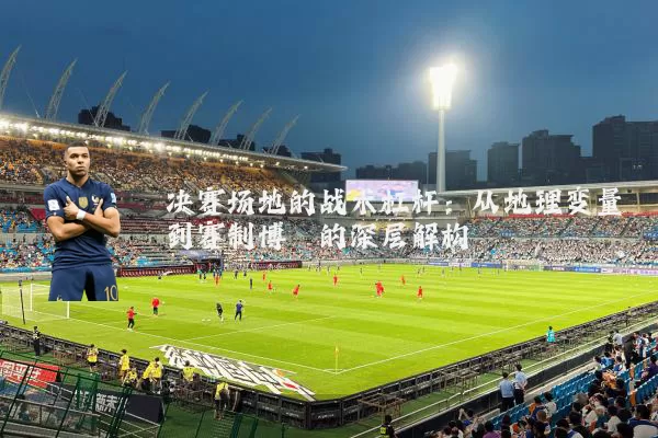 决赛场地的战术杠杆:从地理变量到赛制博弈的深层解构