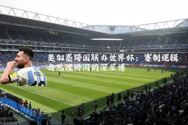 美加墨跨国联办世界杯:赛制逻辑与地理协同的深层博弈
